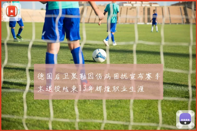 德国后卫聚勒因伤病困扰宣布赛季末退役结束13年辉煌职业生涯