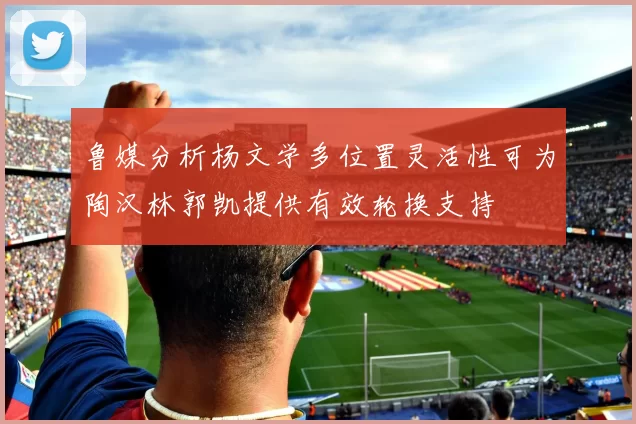鲁媒分析杨文学多位置灵活性可为陶汉林郭凯提供有效轮换支持