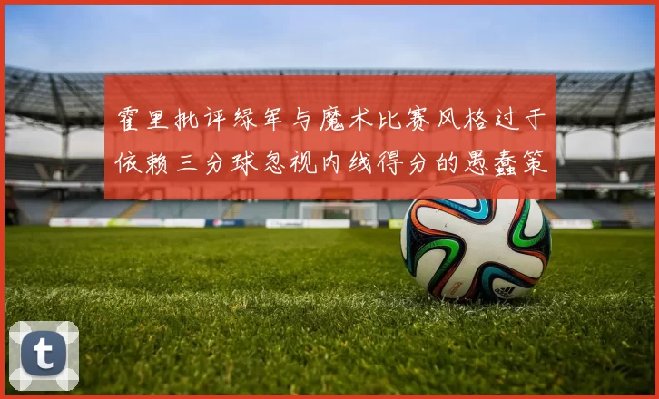 霍里批评绿军与魔术比赛风格过于依赖三分球忽视内线得分的愚蠢策略
