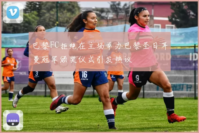 巴黎FC拒绝在主场举办巴黎圣日耳曼冠军颁奖仪式引发热议
