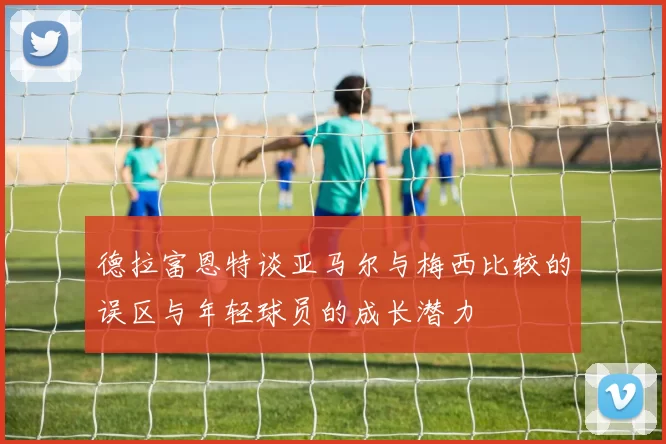 德拉富恩特谈亚马尔与梅西比较的误区与年轻球员的成长潜力