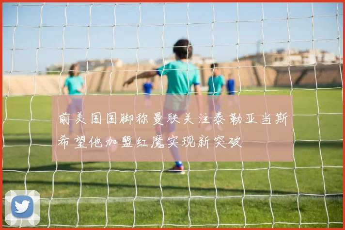 前美国国脚称曼联关注泰勒亚当斯希望他加盟红魔实现新突破