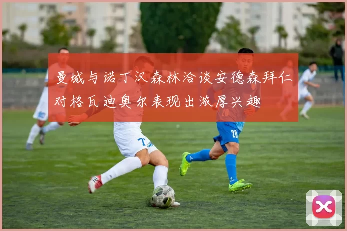 曼城与诺丁汉森林洽谈安德森拜仁对格瓦迪奥尔表现出浓厚兴趣