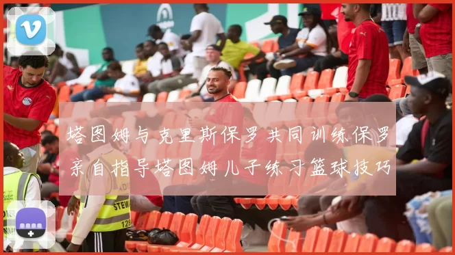 塔图姆与克里斯保罗共同训练保罗亲自指导塔图姆儿子练习篮球技巧