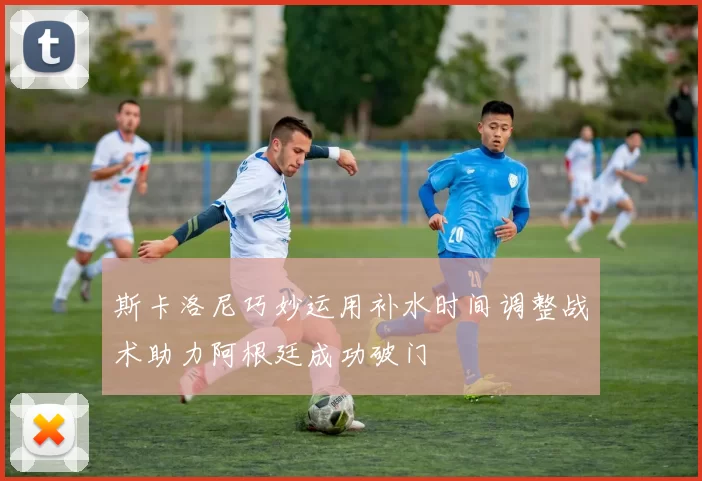 斯卡洛尼巧妙运用补水时间调整战术助力阿根廷成功破门