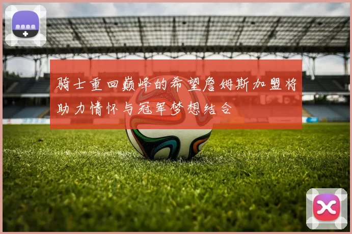 骑士重回巅峰的希望詹姆斯加盟将助力情怀与冠军梦想结合