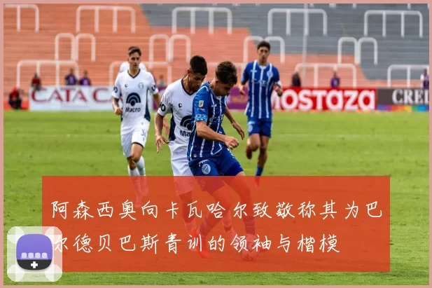 阿森西奥向卡瓦哈尔致敬称其为巴尔德贝巴斯青训的领袖与楷模