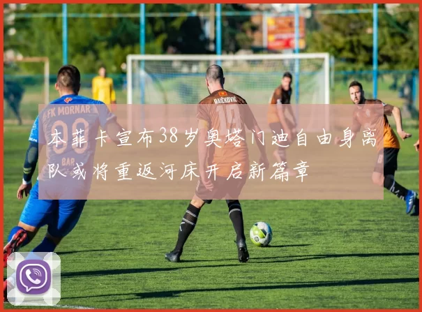 本菲卡宣布38岁奥塔门迪自由身离队或将重返河床开启新篇章