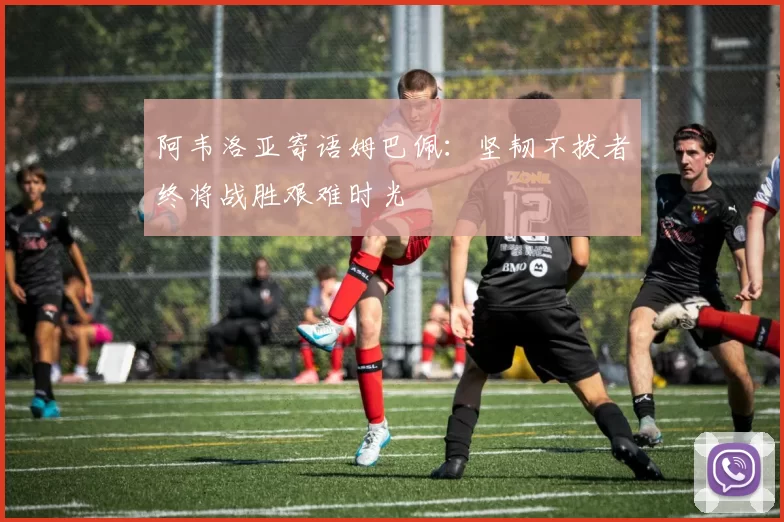 阿韦洛亚寄语姆巴佩：坚韧不拔者终将战胜艰难时光